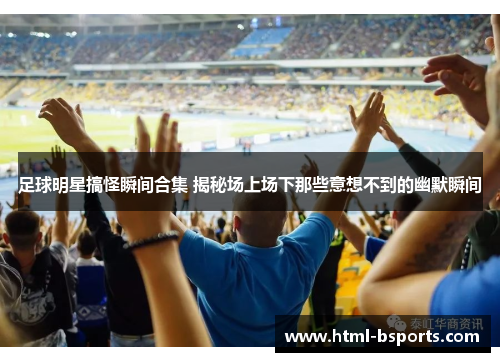 足球明星搞怪瞬间合集 揭秘场上场下那些意想不到的幽默瞬间