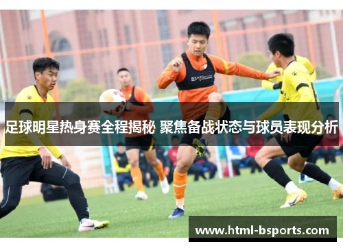 足球明星热身赛全程揭秘 聚焦备战状态与球员表现分析